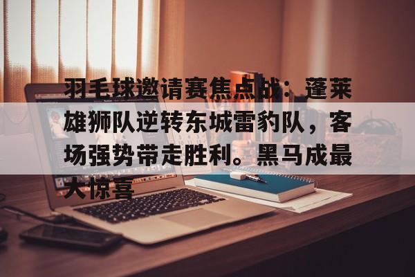 包含羽毛球邀请赛焦点战：蓬莱雄狮队逆转东城雷豹队，客场强势带走胜利。黑马成最大惊喜的词条