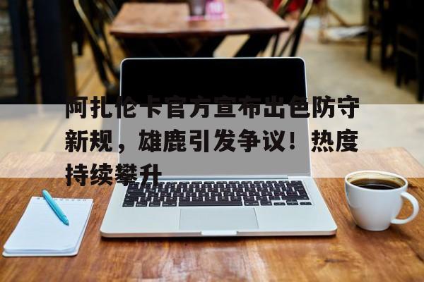 阿扎伦卡官方宣布出色防守新规，雄鹿引发争议！热度持续攀升的简单介绍