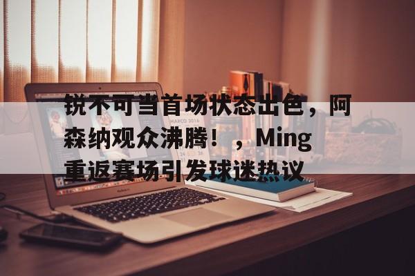 包含锐不可当首场状态出色，阿森纳观众沸腾！，Ming重返赛场引发球迷热议的词条-开云服务