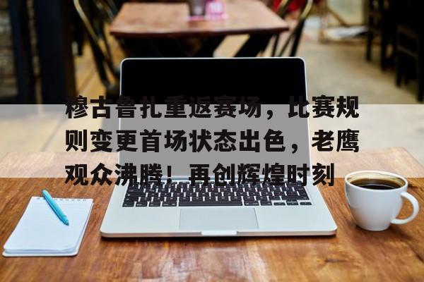 穆古鲁扎重返赛场，比赛规则变更首场状态出色，老鹰观众沸腾！再创辉煌时刻的简单介绍