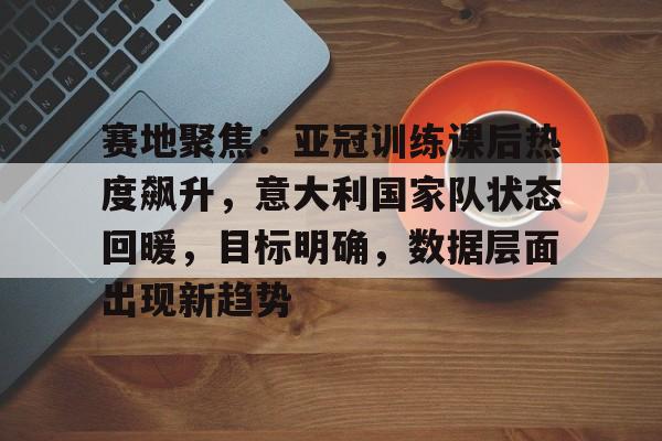 包含赛地聚焦：亚冠训练课后热度飙升，意大利国家队状态回暖，目标明确，数据层面出现新趋势的词条-开云入口