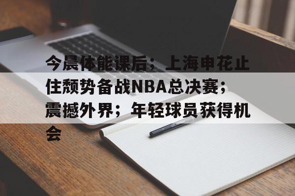 包含今晨体能课后；上海申花止住颓势备战NBA总决赛；震撼外界；年轻球员获得机会的词条-开云网页版