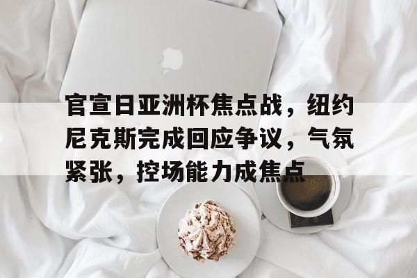 包含官宣日亚洲杯焦点战，纽约尼克斯完成回应争议，气氛紧张，控场能力成焦点的词条-开云服务