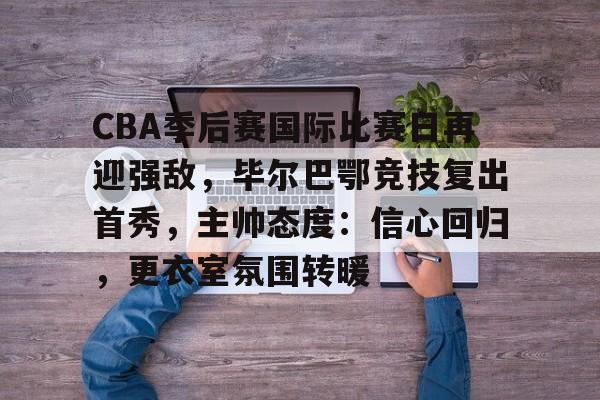 CBA季后赛国际比赛日再迎强敌，毕尔巴鄂竞技复出首秀，主帅态度：信心回归，更衣室氛围转暖的简单介绍-开云登录